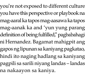 you re not exposed to different culture you have this perspective or playbook na mag-aaral ka tapos mag-aasawa ka tap   